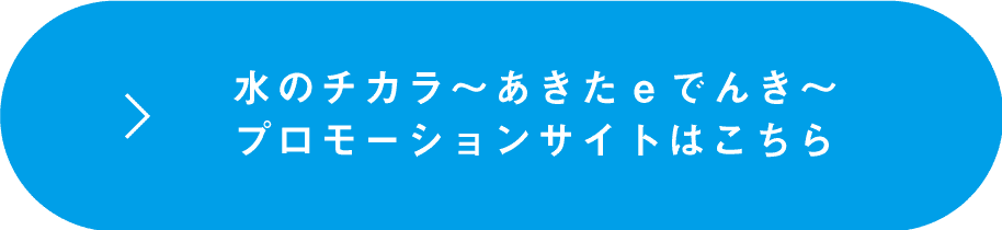 水のチカラ〜あきたeでんき〜プロモーションサイトはこちら